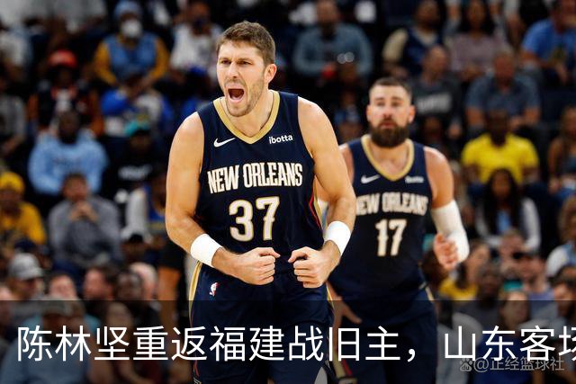 陈林坚重返福建战旧主，山东客场迎“老友记